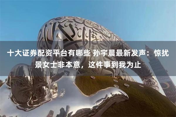 十大证券配资平台有哪些 孙宇晨最新发声：惊扰景女士非本意，这件事到我为止
