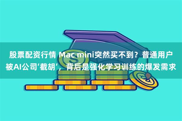 股票配资行情 Mac mini突然买不到？普通用户被AI公司‘截胡’，背后是强化学习训练的爆发需求