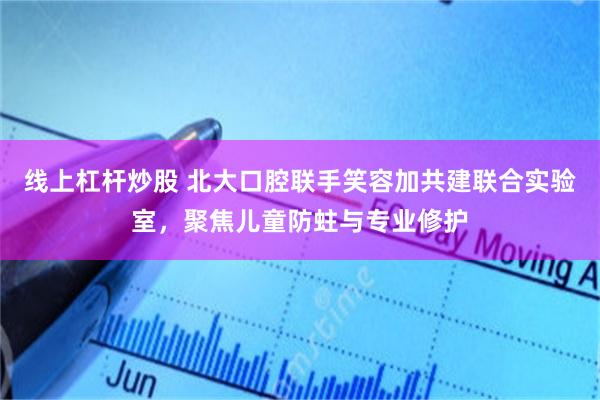 线上杠杆炒股 北大口腔联手笑容加共建联合实验室，聚焦儿童防蛀与专业修护
