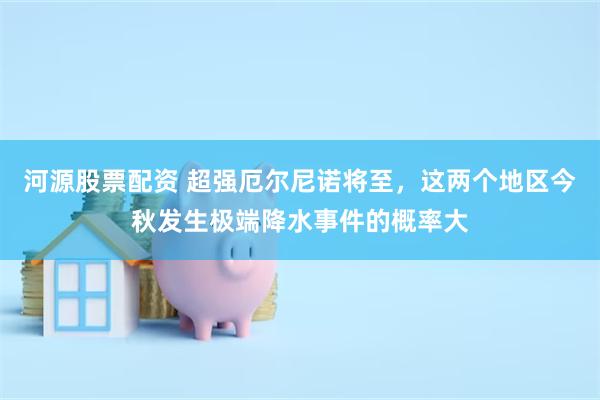 河源股票配资 超强厄尔尼诺将至，这两个地区今秋发生极端降水事件的概率大