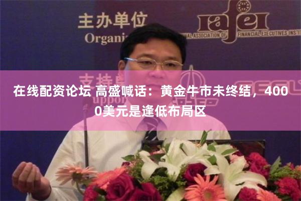 在线配资论坛 高盛喊话：黄金牛市未终结，4000美元是逢低布局区