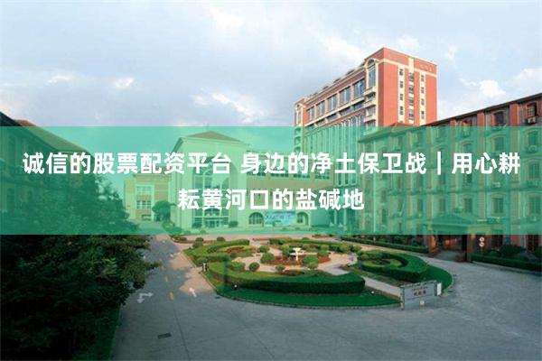 诚信的股票配资平台 身边的净土保卫战｜用心耕耘黄河口的盐碱地