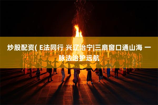 炒股配资( E法同行 兴辽治宁|三扇窗口通山海 一脉法治护远航