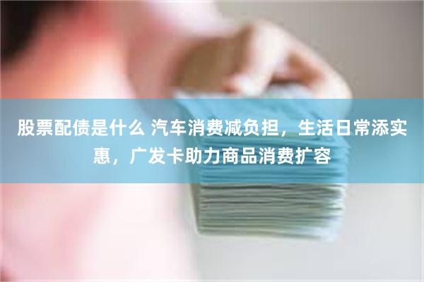 股票配债是什么 汽车消费减负担,生活日常添实惠,广发卡助力商品消费扩容