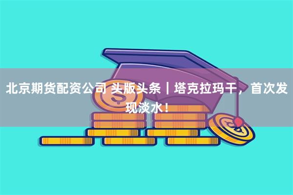 北京期货配资公司 头版头条｜塔克拉玛干，首次发现淡水！
