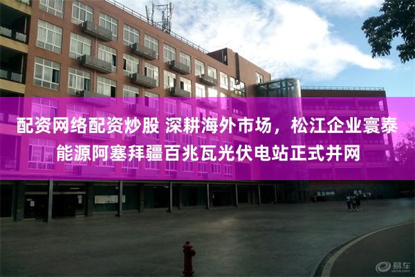 配资网络配资炒股 深耕海外市场，松江企业寰泰能源阿塞拜疆百兆瓦光伏电站正式并网
