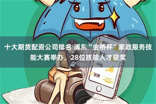 十大期货配资公司排名 浦东“金桥杯”家政服务技能大赛举办，28位技能人才获奖