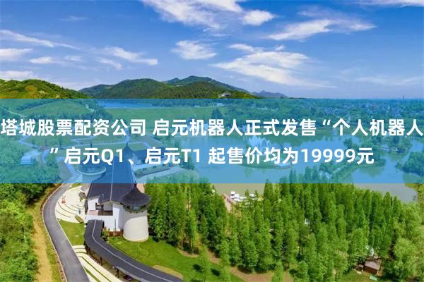 塔城股票配资公司 启元机器人正式发售“个人机器人”启元Q1、启元T1 起售价均为19999元
