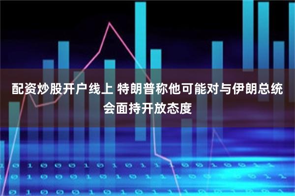 配资炒股开户线上 特朗普称他可能对与伊朗总统会面持开放态度