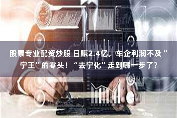 股票专业配资炒股 日赚2.4亿，车企利润不及“宁王”的零头！“去宁化”走到哪一步了？