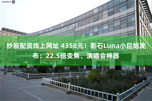 炒股配资线上网址 4358元！影石Luna小巨炮发布：22.5倍变焦、演唱会神器