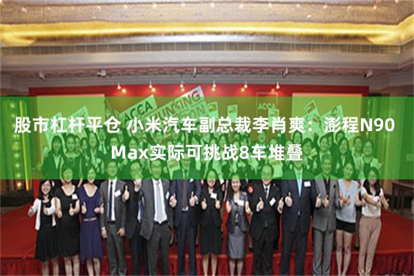 股市杠杆平仓 小米汽车副总裁李肖爽：澎程N90 Max实际可挑战8车堆叠