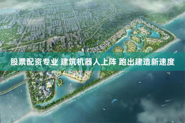 股票配资专业 建筑机器人上阵 跑出建造新速度