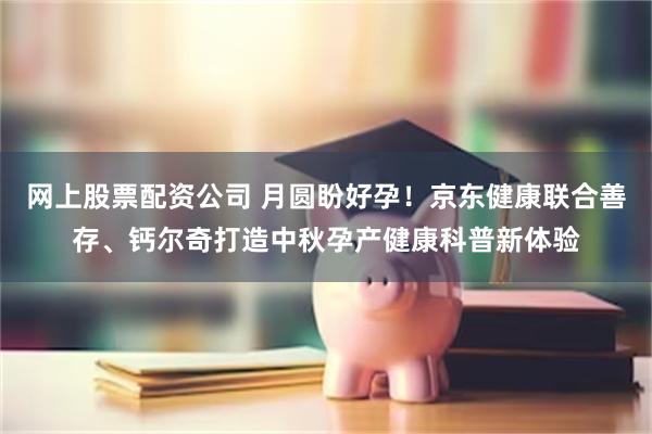 网上股票配资公司 月圆盼好孕！京东健康联合善存、钙尔奇打造中秋孕产健康科普新体验