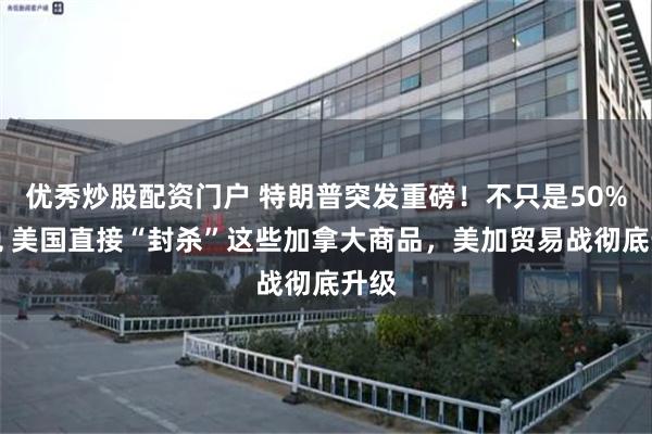 优秀炒股配资门户 特朗普突发重磅！不只是50%关税 美国直接“封杀”这些加拿大商品，美加贸易战彻底升级