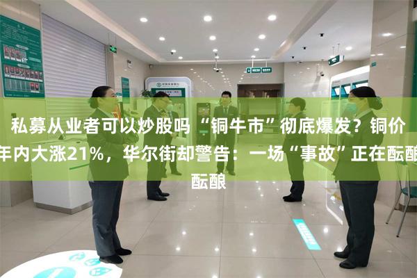 私募从业者可以炒股吗 “铜牛市”彻底爆发？铜价年内大涨21%，华尔街却警告：一场“事故”正在酝酿