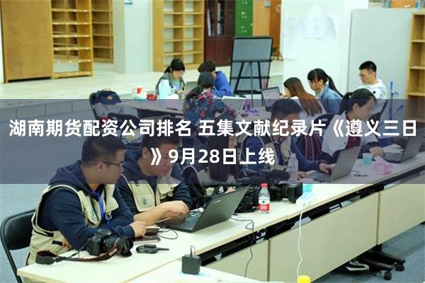 湖南期货配资公司排名 五集文献纪录片《遵义三日》9月28日上线