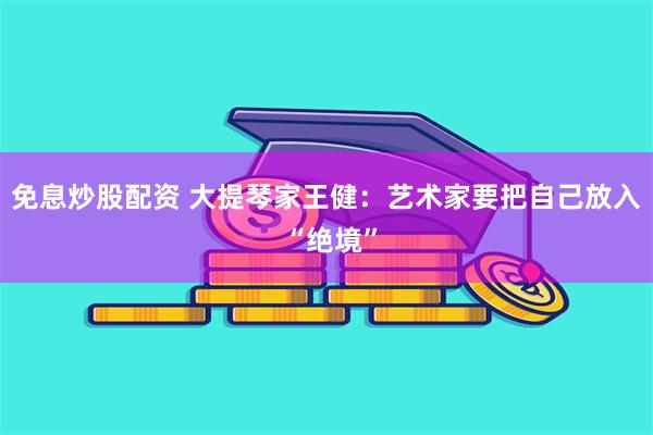 免息炒股配资 大提琴家王健：艺术家要把自己放入 “绝境”