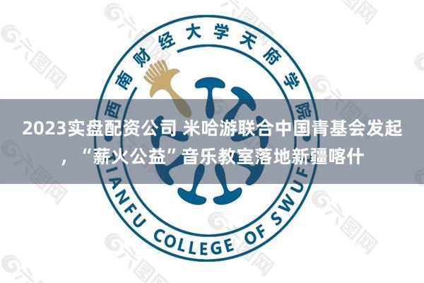 2023实盘配资公司 米哈游联合中国青基会发起，“薪火公益”音乐教室落地新疆喀什