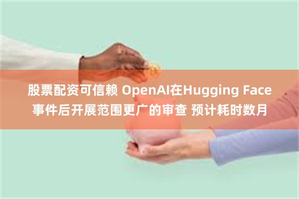 股票配资可信赖 OpenAI在Hugging Face事件后开展范围更广的审查 预计耗时数月