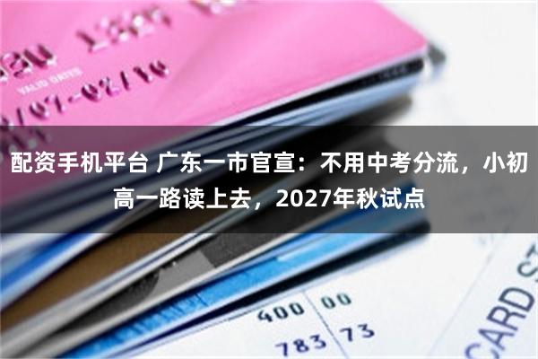 配资手机平台 广东一市官宣：不用中考分流，小初高一路读上去，2027年秋试点