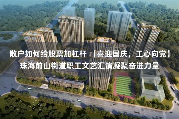 散户如何给股票加杠杆 【喜迎国庆,工心向党】珠海前山街道职工文艺汇演凝聚奋进力量