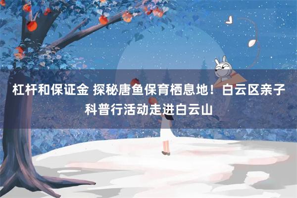 杠杆和保证金 探秘唐鱼保育栖息地!白云区亲子科普行活动走进白云山