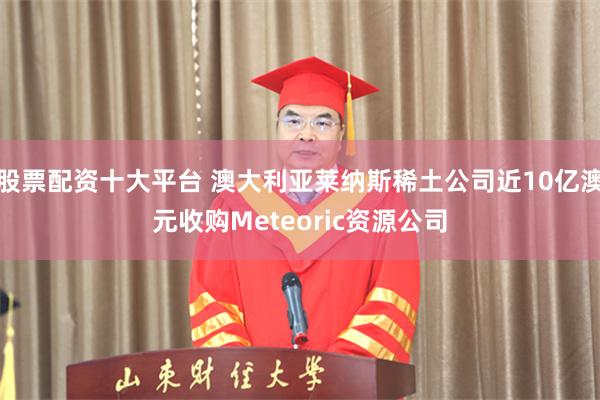 股票配资十大平台 澳大利亚莱纳斯稀土公司近10亿澳元收购Meteoric资源公司