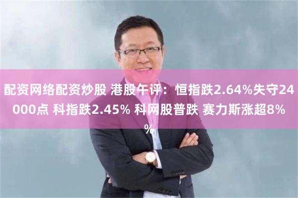 配资网络配资炒股 港股午评：恒指跌2.64%失守24000点 科指跌2.45% 科网股普跌 赛力斯涨超8%
