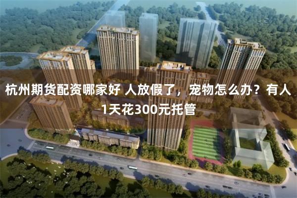 杭州期货配资哪家好 人放假了，宠物怎么办？有人1天花300元托管