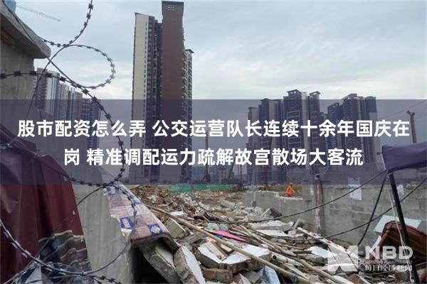 股市配资怎么弄 公交运营队长连续十余年国庆在岗 精准调配运力疏解故宫散场大客流