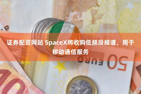 证券配资网站 SpaceX将收购低频段频谱，用于移动通信服务