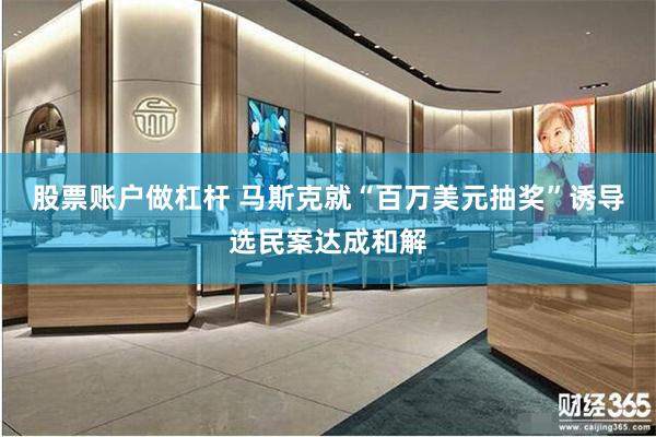 股票账户做杠杆 马斯克就“百万美元抽奖”诱导选民案达成和解