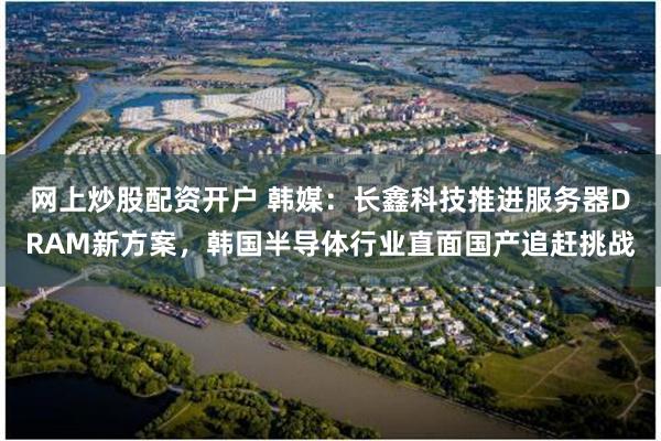 网上炒股配资开户 韩媒：长鑫科技推进服务器DRAM新方案，韩国半导体行业直面国产追赶挑战