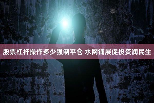 股票杠杆操作多少强制平仓 水网铺展促投资润民生