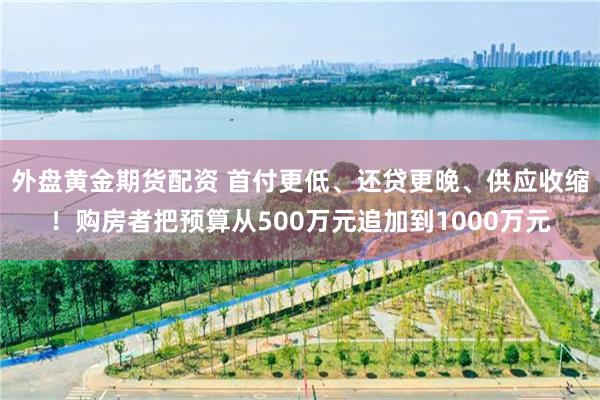 外盘黄金期货配资 首付更低、还贷更晚、供应收缩！购房者把预算从500万元追加到1000万元