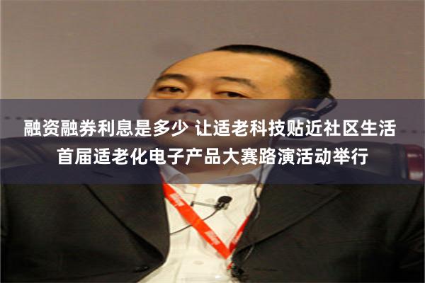融资融券利息是多少 让适老科技贴近社区生活 首届适老化电子产品大赛路演活动举行