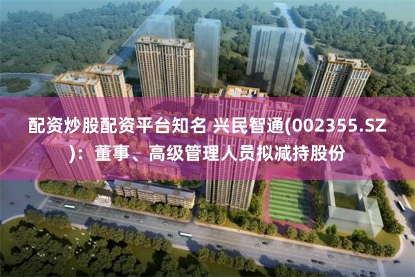 配资炒股配资平台知名 兴民智通(002355.SZ):董事、高级管理人员拟减持股份